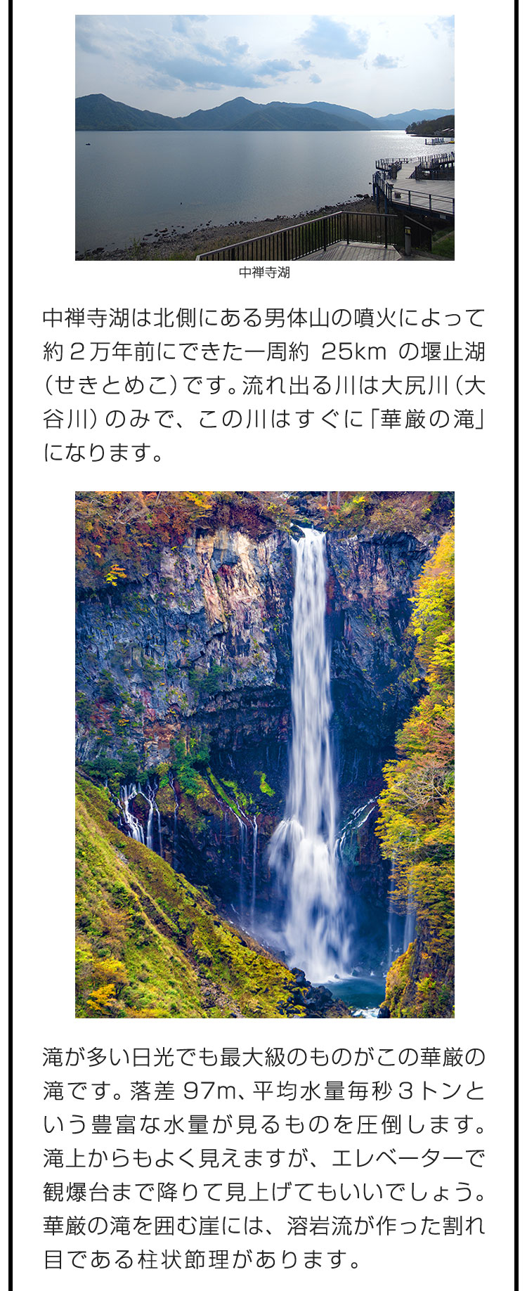 中禅寺湖は北側にある男体山の噴火によって約2万年前にできた一周約25kmの堰止湖（せきとめこ）です。流れ出る川は大尻川（大谷川）のみで、この川はすぐに「華厳の滝」になります。　滝が多い日光でも最大級のものがこの華厳の滝です。落差97m、平均水量毎秒3トンという豊富な水量が見るものを圧倒します。滝上からもよく見えますが、エレベーターで観爆台まで降りて見上げてもいいでしょう。華厳の滝を囲む崖には、溶岩流が作った割れ目である柱状節理があります。