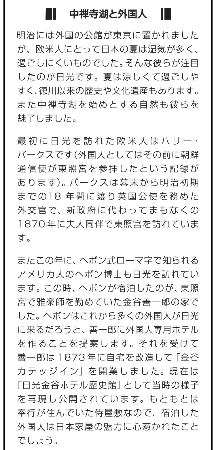 ■中禅寺湖と外国人■明治には外国の公館が東京に置かれましたが、欧米人にとって日本の夏は湿気が多く、過ごしにくいものでした。そんな彼らが注目したのが日光です。夏は涼しくて過ごしやすく、徳川以来の歴史や文化遺産もあります。また中禅寺湖を始めとする自然も彼らを魅了しました。　最初に日光を訪れた欧米人はハリー・パークスです（外国人としてはその前に朝鮮通信使が東照宮を参拝したという記録があります）。パークスは幕末から明治初期までの18年間に渡り英国公使を務めた外交官で、新政府に代わってまもなくの1870年に夫人同伴で東照宮を訪れています。　またこの年に、ヘボン式ローマ字で知られるアメリカ人のヘボン博士も日光を訪れています。この時、ヘボンが宿泊したのが、東照宮で雅楽師を勤めていた金谷善一郎の家でした。ヘボンはこれから多くの外国人が日光に来るだろうと、善一郎に外国人専用ホテルを作ることを提案します。それを受けて善一郎は1873年に自宅を改造して「金谷カテッジイン」を開業しました。現在は「日光金谷ホテル歴史館」として当時の様子を再現し公開されています。もともとは奉行が住んでいた侍屋敷なので、宿泊した外国人は日本家屋の魅力に心惹かれたことでしょう。