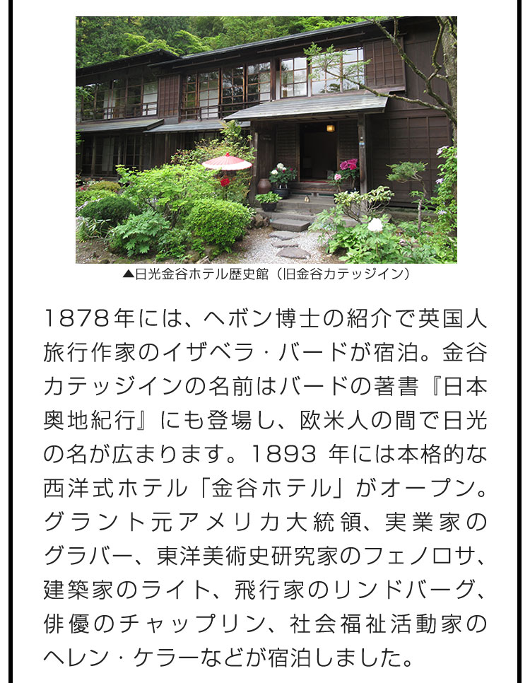 1878年には、ヘボン博士の紹介で英国人旅行作家のイザベラ・バードが宿泊。金谷カテッジインの名前はバードの著書『日本奥地紀行』にも登場し、欧米人の間で日光の名が広まります。1893年には本格的な西洋式ホテル「金谷ホテル」がオープン。グラント元アメリカ大統領、実業家のグラバー、東洋美術史研究家のフェノロサ、建築家のライト、飛行家のリンドバーグ、俳優のチャップリン、社会福祉活動家のヘレン・ケラーなどが宿泊しました。