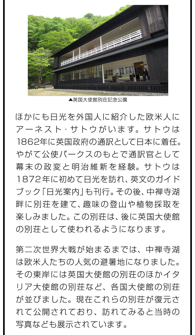 ほかにも日光を外国人に紹介した欧米人にアーネスト・サトウがいます。サトウは1862年に英国政府の通訳として日本に着任。やがて公使パークスのもとで通訳官として幕末の政変と明治維新を経験。サトウは1872年に初めて日光を訪れ、英文のガイドブック「日光案内」も刊行。その後、中禅寺湖畔に別荘を建て、趣味の登山や植物採取を楽しみました。この別荘は、後に英国大使館の別荘として使われるようになります。　第二次世界大戦が始まるまでは、中禅寺湖は欧米人たちの人気の避暑地になりました。その東岸には英国大使館の別荘のほかイタリア大使館の別荘など、各国大使館の別荘が並びました。現在これらの別荘が復元されて公開されており、訪れてみると当時の写真なども展示されています。