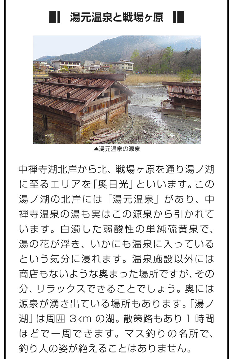 ■湯元温泉と戦場ヶ原■中禅寺湖北岸から北、戦場ヶ原を通り湯ノ湖に至るエリアを「奥日光」といいます。この湯ノ湖の北岸には「湯元温泉」があり、中禅寺温泉の湯も実はこの源泉から引かれています。白濁した弱酸性の単純硫黄泉で、湯の花が浮き、いかにも温泉に入っているという気分に浸れます。温泉施設以外には商店もないような奥まった場所ですが、その分、リラックスできることでしょう。奥には源泉が湧き出ている場所もあります。「湯ノ湖」は周囲3kmの湖。散策路もあり1時間ほどで一周できます。マス釣りの名所で、釣り人の姿が絶えることはありません。