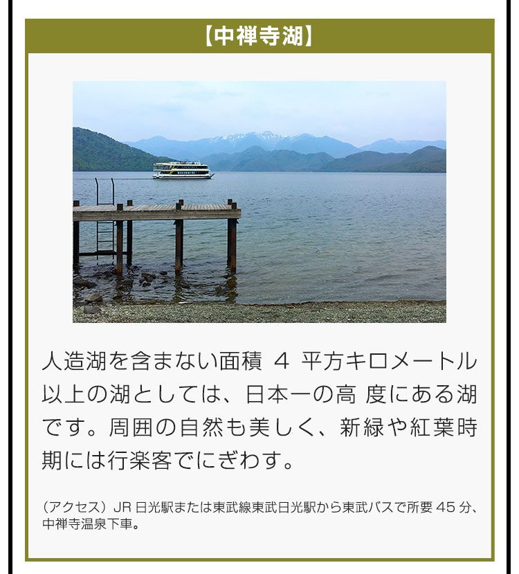 【中禅寺湖】人造湖を含まない面積4平方キロメートル以上の湖としては、日本一の高度にある湖です。周囲の自然も美しく、新緑や紅葉時期には行楽客でにぎわいます。（アクセス）JR日光駅または東武線東武日光駅から東武バスで所要45分、中禅寺温泉下車。