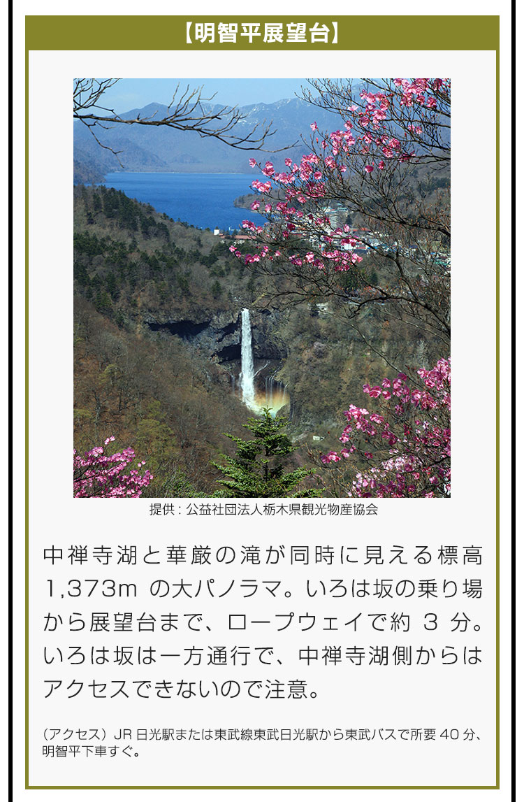 【明智平展望台】中禅寺湖と華厳の滝が同時に見える標高1,373mの大パノラマ。いろは坂の乗り場から展望台まで、ロープウェイで約3分。いろは坂は一方通行で、中禅寺湖側からはアクセスできないので注意。（アクセス）JR日光駅または東武線東武日光駅から東武バスで所要40分、明智平下車すぐ。