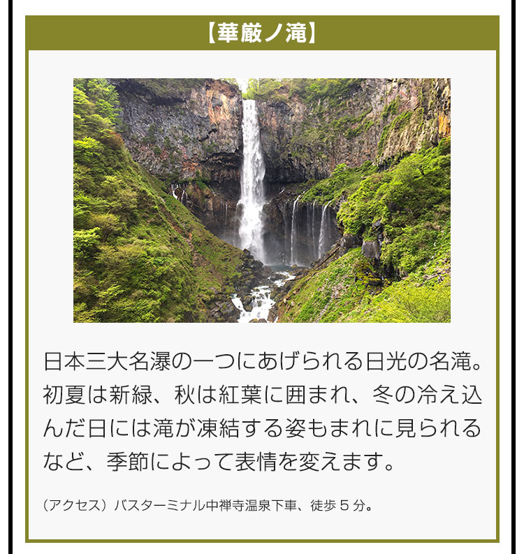 【華厳ノ滝】日本三大名瀑の一つにあげられる日光の名滝。初夏は新緑、秋は紅葉に囲まれ、冬の冷え込んだ日には滝が凍結する姿もまれに見られるなど、季節によって表情を変えます。（アクセス）バスターミナル中禅寺温泉下車、徒歩5分。