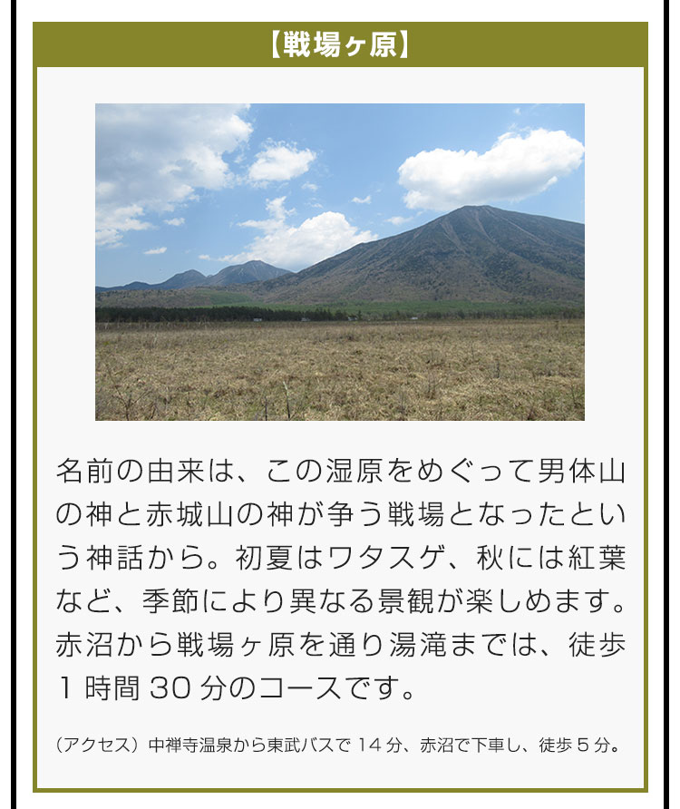 【戦場ヶ原】名前の由来は、この湿原をめぐって男体山の神と赤城山の神が争う戦場となったという神話から。初夏はワタスゲ、秋には紅葉など、季節により異なる景観が楽しめます。赤沼から戦場ヶ原を通り湯滝までは、徒歩1時間30分のコースです。（アクセス）中禅寺温泉から東武バスで14分、赤沼で下車し、徒歩5分。