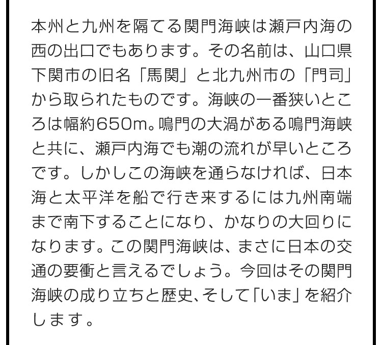 本州と九州を隔てる関門海峡は瀬戸内海の西の出口でもあります。その名前は、山口県下関市の旧名「馬関」と北九州市の「門司」から取られたものです。海峡の一番狭いところは幅約650m。鳴門の大渦がある鳴門海峡と共に、瀬戸内海でも潮の流れが早いところです。しかしこの海峡を通らなければ、日本海と太平洋を船で行き来するには九州南端まで南下することになり、かなりの大回りになります。この関門海峡は、まさに日本の交通の要衝と言えるでしょう。今回はその関門海峡の成り立ちと歴史、そして「いま」を紹介します。