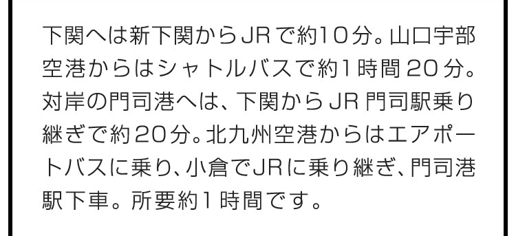 下関へは新下関からJRで約10分。山口宇部空港からはシャトルバスで約1時間20分。対岸の門司港へは、下関からJR門司駅乗り継ぎで約20分。北九州空港からはエアポートバスに乗り、小倉でJRに乗り継ぎ、門司港駅下車。所要約1時間です。