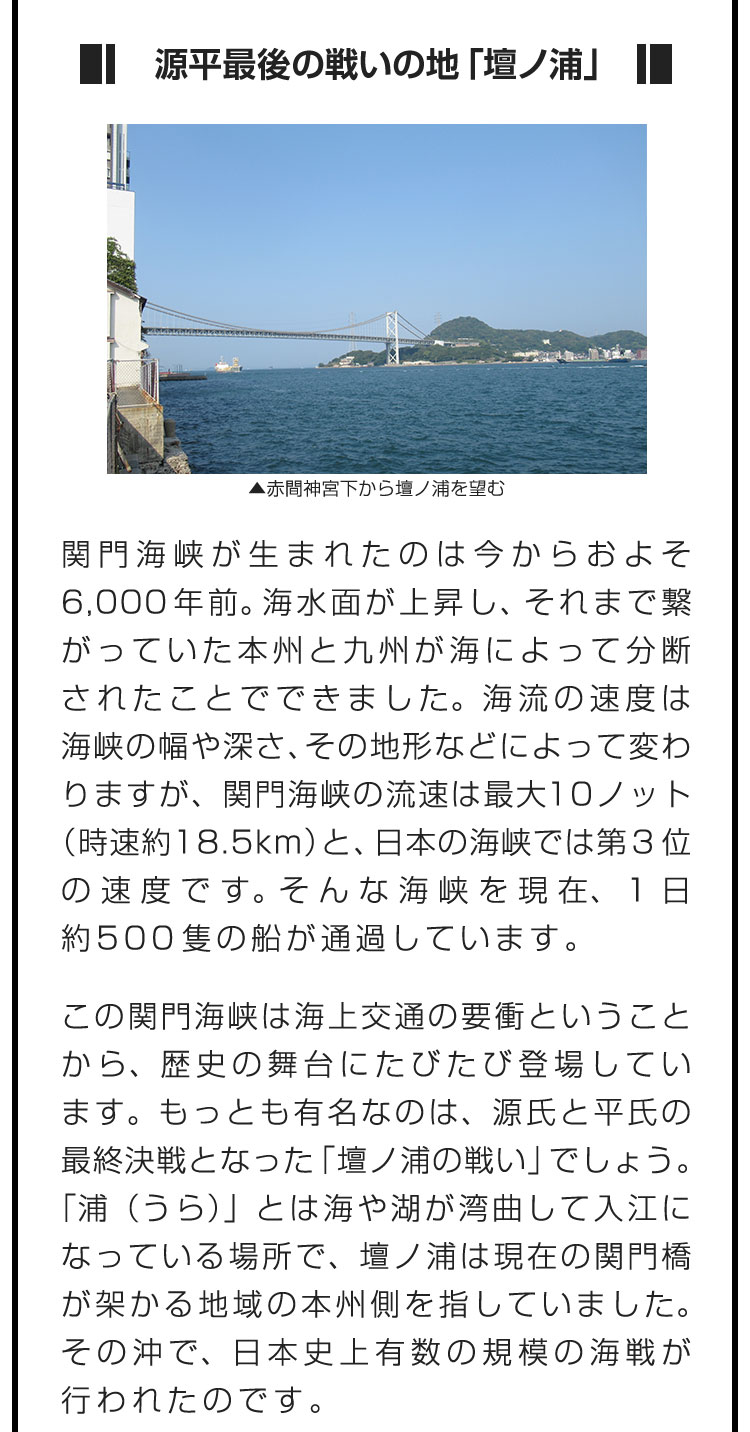 ■源平最後の戦いの地「壇ノ浦」■関門海峡が生まれたのは今からおよそ6,000年前。海水面が上昇し、それまで繋がっていた本州と九州が海によって分断されたことでできました。海流の速度は海峡の幅や深さ、その地形などによって変わりますが、関門海峡の流速は最大10ノット（時速約18.5km）と、日本の海峡では第3位の速度です。そんな海峡を現在、１日約500隻の船が通過しています。　この関門海峡は海上交通の要衝ということから、歴史の舞台にたびたび登場しています。もっとも有名なのは、源氏と平氏の最終決戦となった「壇ノ浦の戦い」でしょう。「浦（うら）」とは海や湖が湾曲して入江になっている場所で、壇ノ浦は現在の関門橋が架かる地域の本州側を指していました。その沖で、日本史上有数の規模の海戦が行われたのです。