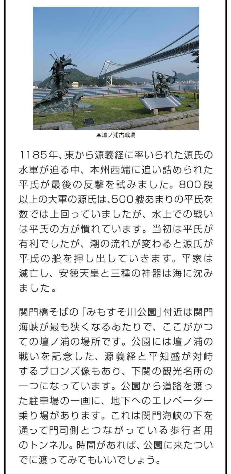 1185年、東から源義経に率いられた源氏の水軍が迫る中、本州西端に追い詰められた平氏が最後の反撃を試みました。800艘以上の大軍の源氏は、500艘あまりの平氏を数では上回っていましたが、水上での戦いは平氏の方が慣れています。当初は平氏が有利でしたが、潮の流れが変わると源氏が平氏の船を押し出していきます。平家は滅亡し、安徳天皇と三種の神器は海に沈みました。　関門橋そばの「みもすそ川公園」付近は関門海峡が最も狭くなるあたりで、ここがかつての壇ノ浦の場所です。公園には壇ノ浦の戦いを記念した、源義経と平知盛が対峙するブロンズ像もあり、下関の観光名所の一つになっています。公園から道路を渡った駐車場の一画に、地下へのエレベーター乗り場があります。これは関門海峡の下を通って門司側とつながっている歩行者用のトンネル。時間があれば、公園に来たついでに渡ってみてもいいでしょう。