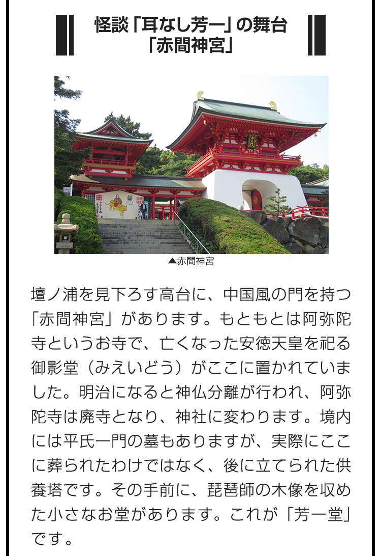 ■怪談「耳なし芳一」の舞台「赤間神宮」■壇ノ浦を見下ろす高台に、中国風の門を持つ「赤間神宮」があります。もともとは阿弥陀寺というお寺で、亡くなった安徳天皇を祀る御影堂（みえいどう）がここに置かれていました。明治になると神仏分離が行われ、阿弥陀寺は廃寺となり、神社に変わります。境内には平氏一門の墓もありますが、実際にここに葬られたわけではなく、後に立てられた供養塔です。その手前に、琵琶師の木像を収めた小さなお堂があります。これが「芳一堂」です。