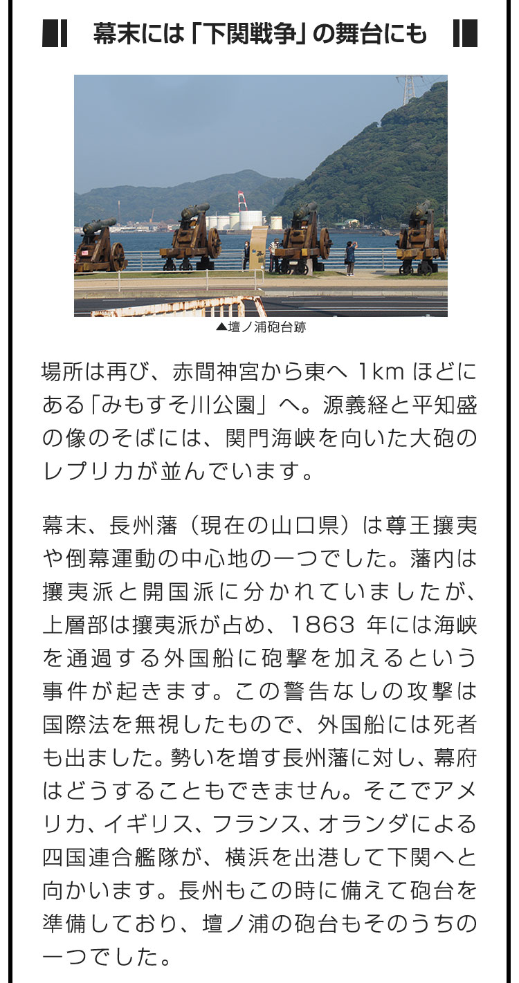 ■幕末には「下関戦争」の舞台にも■場所は再び、赤間神宮から東へ1kmほどにある「みもすそ川公園」へ。源義経と平知盛の像のそばには、関門海峡を向いた大砲のレプリカが並んでいます。　幕末、長州藩（現在の山口県）は尊王攘夷や倒幕運動の中心地の一つでした。藩内は攘夷派と開国派に分かれていましたが、上層部は攘夷派が占め、1863年には海峡を通過する外国船に砲撃を加えるという事件が起きます。この警告なしの攻撃は国際法を無視したもので、外国船には死者も出ました。勢いを増す長州藩に対し、幕府はどうすることもできません。そこでアメリカ、イギリス、フランス、オランダによる四国連合艦隊が、横浜を出港して下関へと向かいます。長州もこの時に備えて砲台を準備しており、壇ノ浦の砲台もそのうちの一つでした。