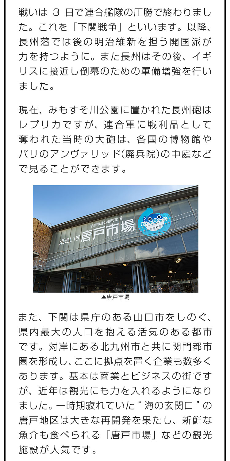 戦いは3日で連合艦隊の圧勝で終わりました。これを「下関戦争」といいます。以降、長州藩では後の明治維新を担う開国派が力を持つように。また長州はその後、イギリスに接近し倒幕のための軍備増強を行いました。　現在、みもすそ川公園に置かれた長州砲はレプリカですが、連合軍に戦利品として奪われた当時の大砲は、各国の博物館やパリのアンヴァリッド（廃兵院）の中庭などで見ることができます。　また、下関は県庁のある山口市をしのぐ、県内最大の人口を抱える活気のある都市です。対岸にある北九州市と共に関門都市圏を形成し、ここに拠点を置く企業も数多くあります。基本は商業とビジネスの街ですが、近年は観光にも力を入れるようになりました。一時期寂れていた“海の玄関口”の唐戸地区は大きな再開発を果たし、新鮮な魚介も食べられる「唐戸市場」などの観光施設が人気です。