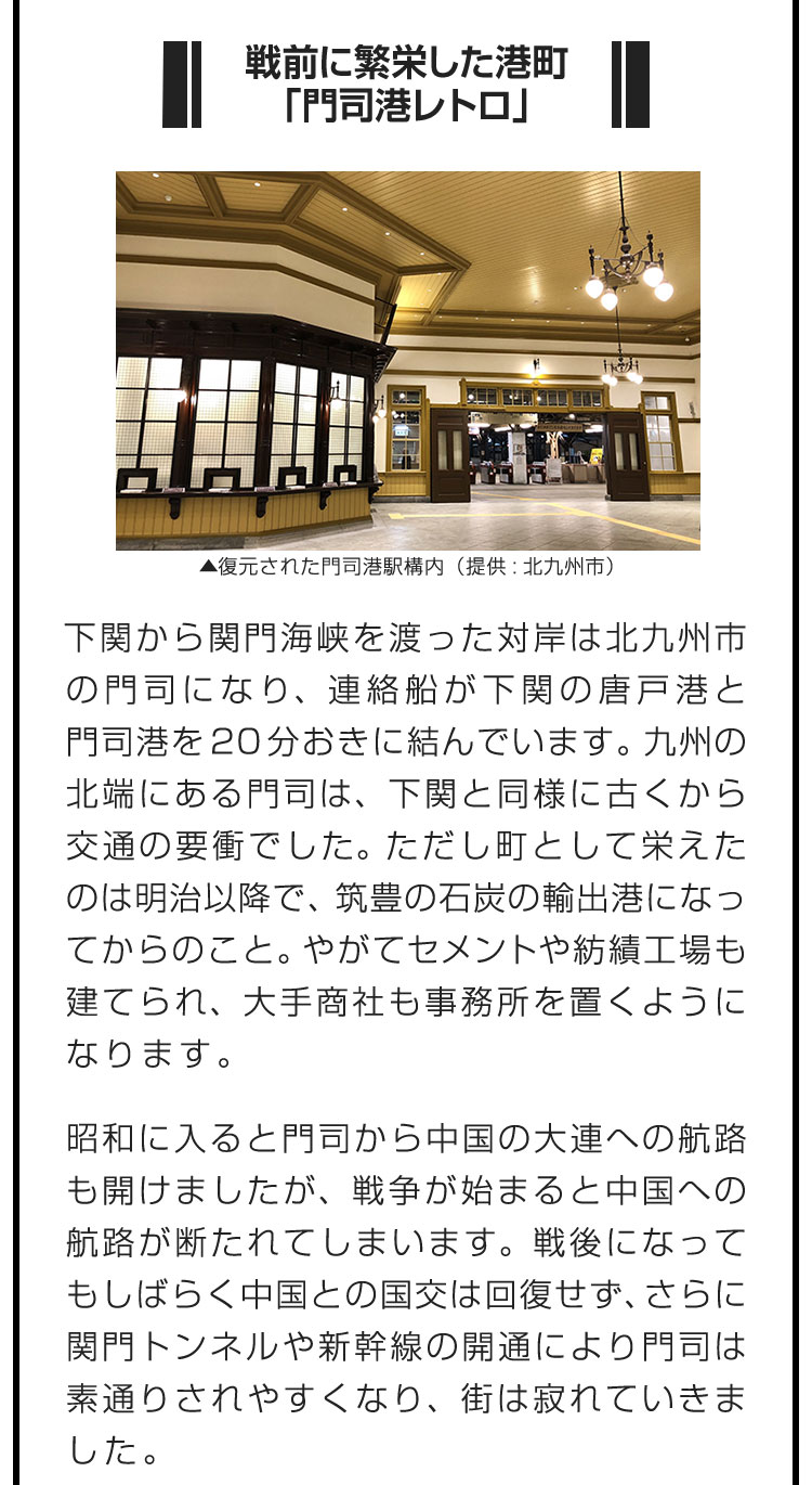 ■戦前に繁栄した港町「門司港レトロ」■下関から関門海峡を渡った対岸は北九州市の門司になり、連絡船が下関の唐戸港と門司港を20分おきに結んでいます。九州の北端にある門司は、下関と同様に古くから交通の要衝でした。ただし町として栄えたのは明治以降で、筑豊の石炭の輸出港になってからのこと。やがてセメントや紡績工場も建てられ、大手商社も事務所を置くようになります。　昭和に入ると門司から中国の大連への航路も開けましたが、戦争が始まると中国への航路が断たれてしまいます。戦後になってもしばらく中国との国交は回復せず、さらに関門トンネルや新幹線の開通により門司は素通りされやすくなり、街は寂れていきました。