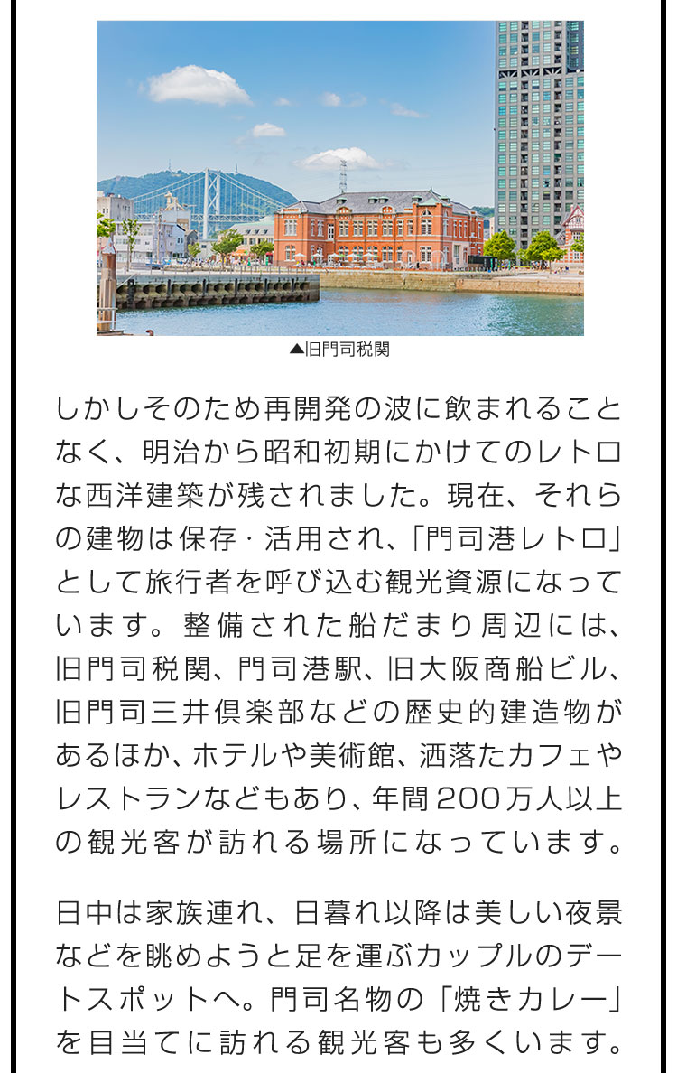 しかしそのため再開発の波に飲まれることなく、明治から昭和初期にかけてのレトロな西洋建築が残されました。現在、それらの建物は保存・活用され、「門司港レトロ」として旅行者を呼び込む観光資源になっています。整備された船だまり周辺には、旧門司税関、門司港駅、旧大阪商船ビル、旧門司三井倶楽部などの歴史的建造物があるほか、ホテルや美術館、洒落たカフェやレストランなどもあり、年間200万人以上の観光客が訪れる場所になっています。日中は家族連れ、日暮れ以降は美しい夜景などを眺めようと足を運ぶカップルのデートスポットへ。門司名物の「焼きカレー」を目当てに訪れる観光客も多くいます。