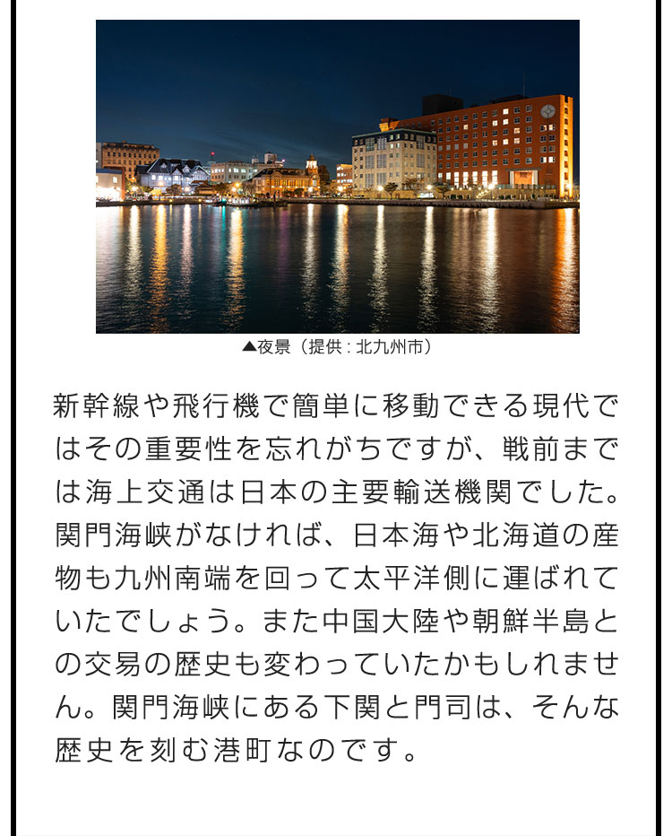 新幹線や飛行機で簡単に移動できる現代ではその重要性を忘れがちですが、戦前までは海上交通は日本の主要輸送機関でした。関門海峡がなければ、日本海や北海道の産物も九州南端を回って太平洋側に運ばれていたでしょう。また中国大陸や朝鮮半島との交易の歴史も変わっていたかもしれません。関門海峡にある下関と門司は、そんな歴史を刻む港町なのです。