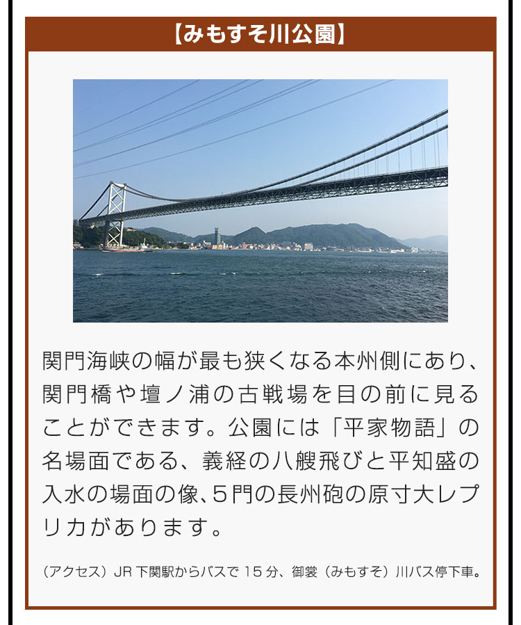 【みもすそ川公園】関門海峡の幅が最も狭くなる本州側にあり、関門橋や壇ノ浦の古戦場を目の前に見ることができます。公園には「平家物語」の名場面である、義経の八艘飛びと平知盛の入水の場面の像、5門の長州砲の原寸大レプリカがあります。（アクセス）JR下関駅からバスで15分、御裳（みもすそ）川バス停下車。