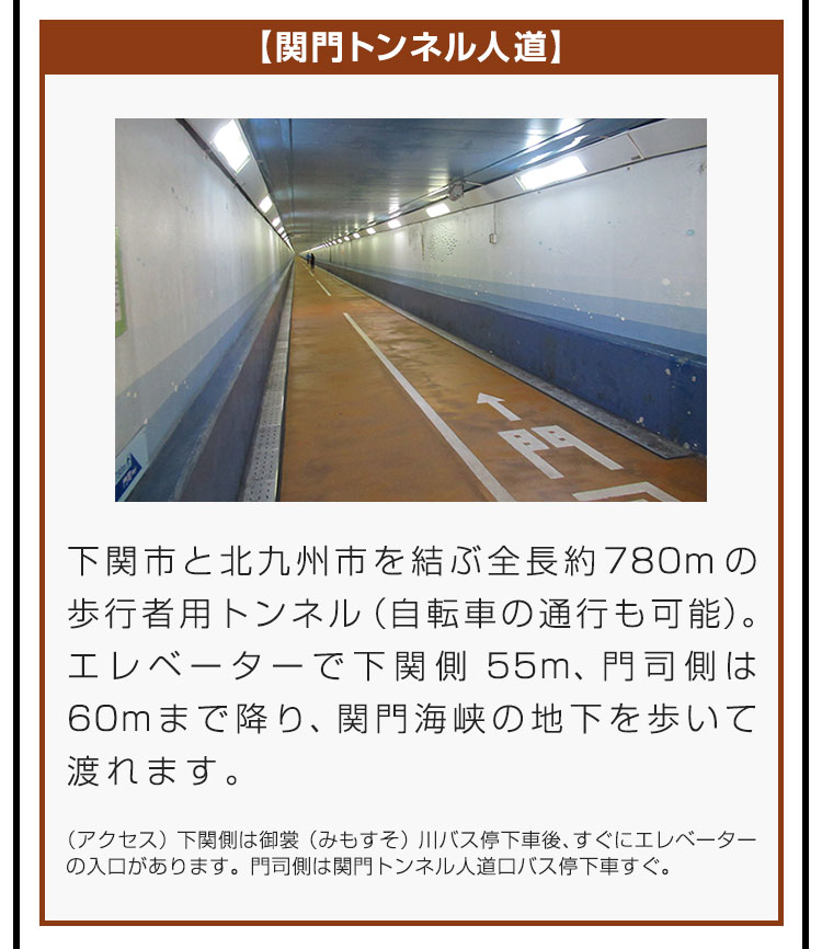 【関門トンネル人道】下関市と北九州市を結ぶ全長約780mの歩行者用トンネル（自転車の通行も可能）。エレベーターで下関側55m、門司側は60mまで降り、関門海峡の地下を歩いて渡れます。（アクセス）下関側は御裳（みもすそ）川バス停下車後、すぐにエレベーターの入口があります。門司側は関門トンネル人道口バス停下車すぐ。