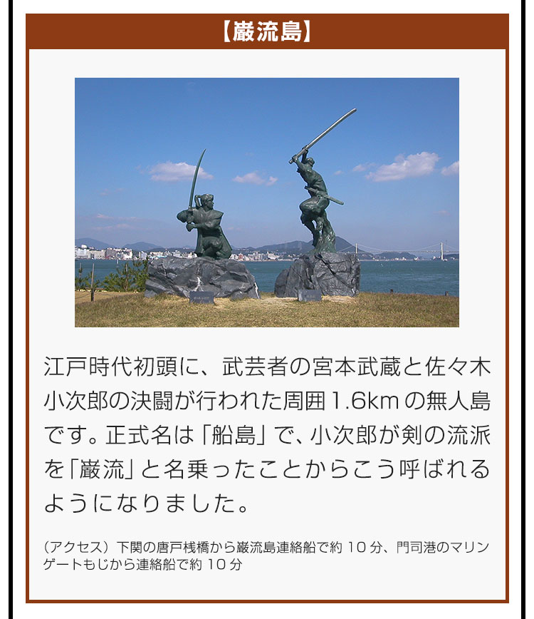 【巌流島】江戸時代初頭に、武芸者の宮本武蔵と佐々木小次郎の決闘が行われた周囲1.6kmの無人島です。正式名は「船島」で、小次郎が剣の流派を「巌流」と名乗ったことからこう呼ばれるようになりました。（アクセス）下関の唐戸桟橋から巌流島連絡船で約10分、門司港のマリンゲートもじから連絡船で約10分。