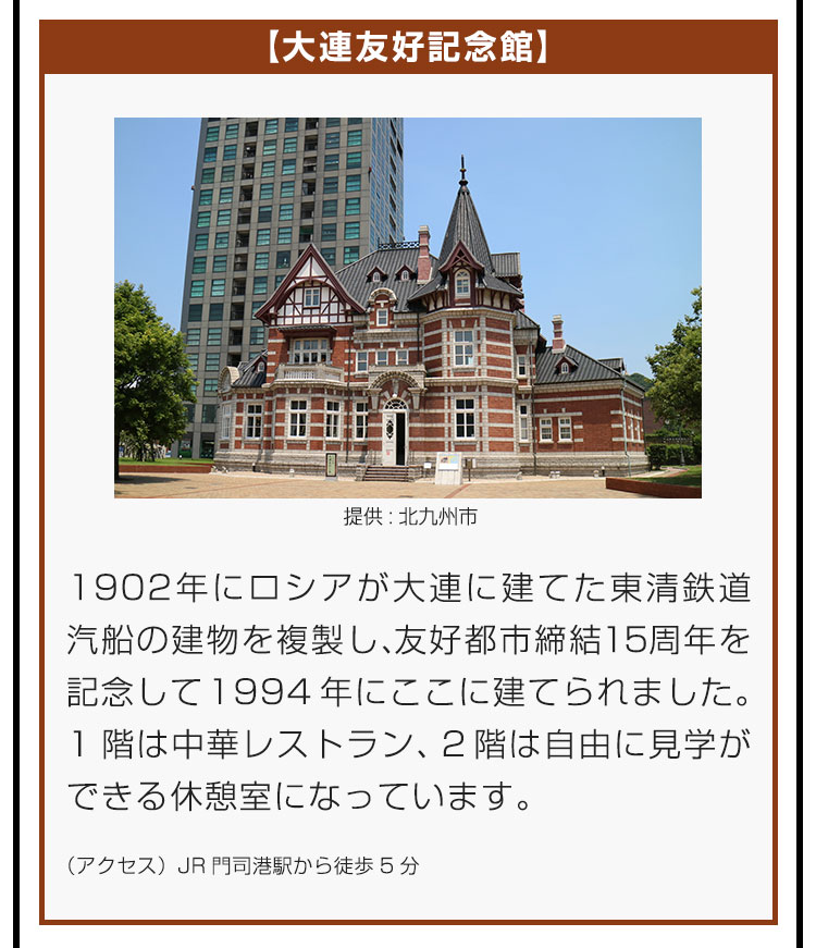 【大連友好記念館】1902年にロシアが大連に建てた東清鉄道汽船の建物を複製し、友好都市締結15周年を記念して1994年にここに建てられました。1階は中華レストラン、2階は自由に見学ができる休憩室になっています。（アクセス）JR門司港駅から徒歩5分。