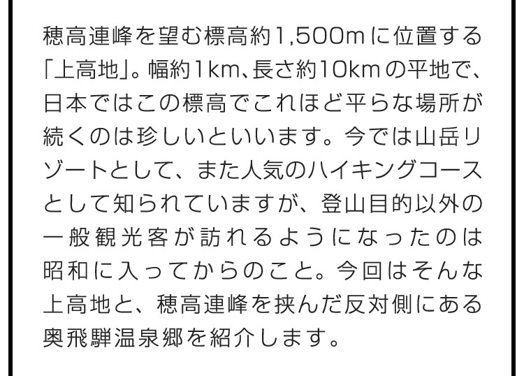 穂高連峰を望む標高約1,500mに位置する「上高地」。幅約1km、長さ約10kmの平地で、日本ではこの標高でこれほど平らな場所が続くのは珍しいといいます。今では山岳リゾートとして、また人気のハイキングコースとして知られていますが、登山目的以外の一般観光客が訪れるようになったのは昭和に入ってからのこと。今回はそんな上高地と、穂高連峰を挟んだ反対側にある奥飛騨温泉郷を紹介します。