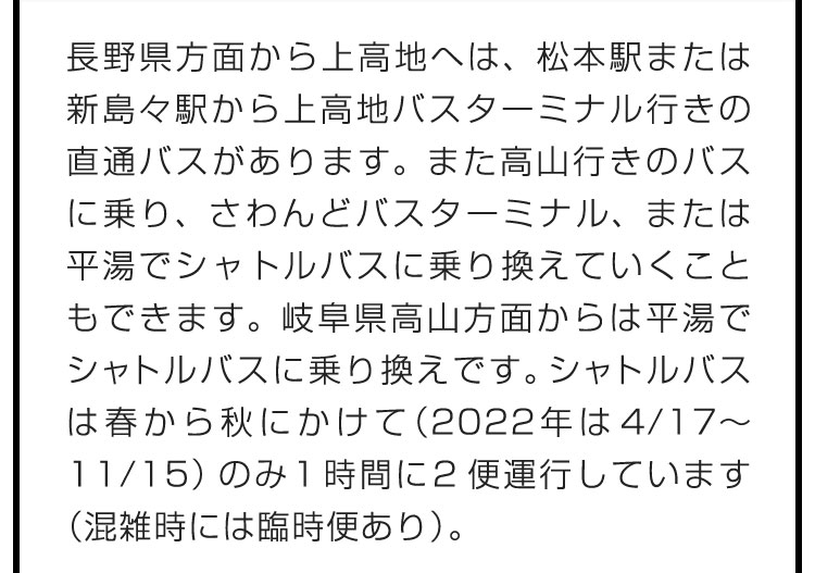 長野県方面から上高地へは、松本駅または新島々駅から上高地バスターミナル行きの直通バスがあります。また高山行きのバスに乗り、さわんどバスターミナル、または平湯でシャトルバスに乗り換えていくこともできます。岐阜県高山方面からは平湯でシャトルバスに乗り換えです。シャトルバスは春から秋にかけて（2022年は4/17〜11/15）のみ1時間に2便運行しています（混雑時には臨時便あり）。