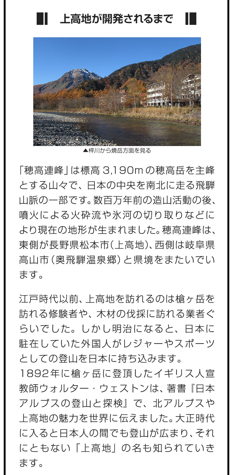 ■上高地が開発されるまで■「穂高連峰」は標高3,190mの穂高岳を主峰とする山々で、日本の中央を南北に走る飛騨山脈の一部です。数百万年前の造山活動の後、噴火による火砕流や氷河の切り取りなどにより現在の地形が生まれました。穂高連峰は、東側が長野県松本市（上高地）、西側は岐阜県高山市（奥飛騨温泉郷）と県境をまたいでいます。　江戸時代以前、上高地を訪れるのは槍ヶ岳を訪れる修験者や、木材の伐採に訪れる業者ぐらいでした。しかし明治になると、日本に駐在していた外国人がレジャーやスポーツとしての登山を日本に持ち込みます。1892年に槍ヶ岳に登頂したイギリス人宣教師ウォルター・ウェストンは、著書『日本アルプスの登山と探検』で、北アルプスや上高地の魅力を世界に伝えました。大正時代に入ると日本人の間でも登山が広まり、それにともない「上高地」の名も知られていきます。
