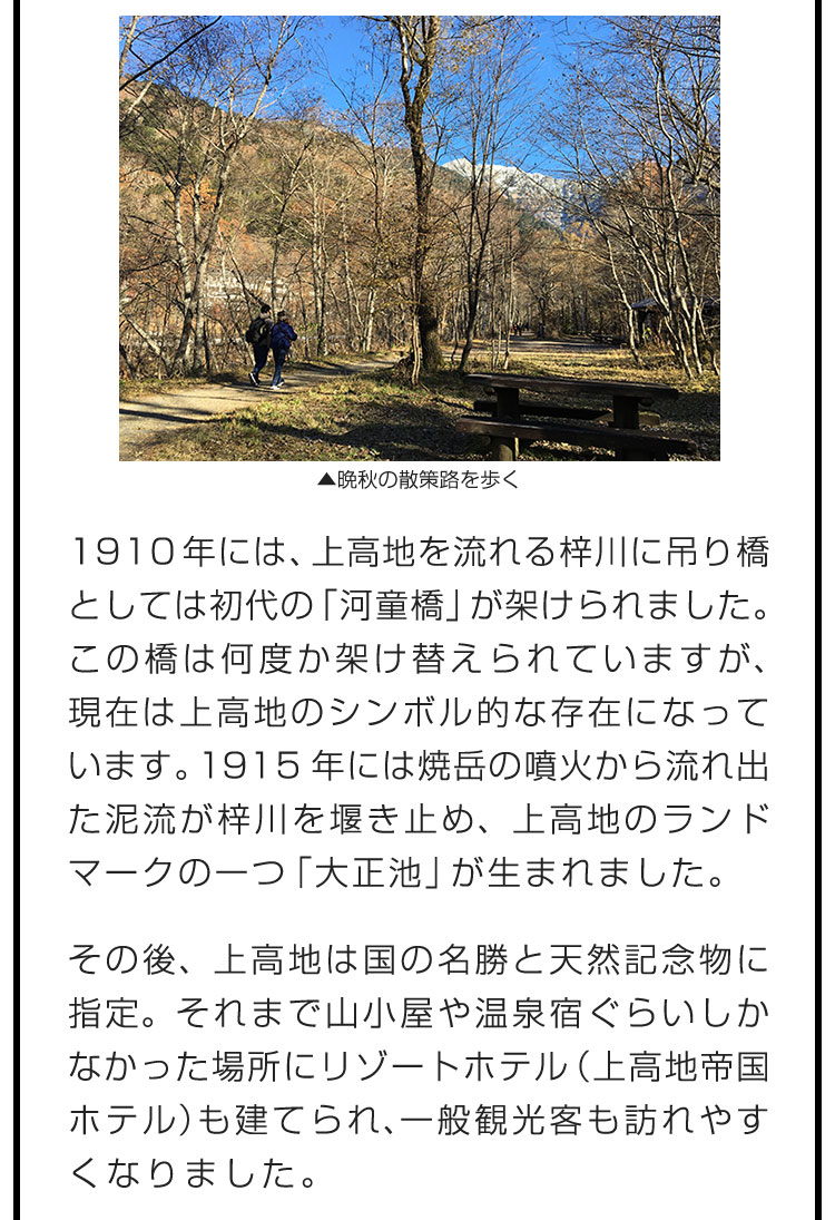 1910年には、上高地を流れる梓川に吊り橋としては初代の「河童橋」が架けられました。この橋は何度か架け替えられていますが、現在は上高地のシンボル的な存在になっています。1915年には焼岳の噴火から流れ出た泥流が梓川を堰き止め、上高地のランドマークの一つ「大正池」が生まれました。　その後、上高地は国の名勝と天然記念物に指定。それまで山小屋や温泉宿ぐらいしかなかった場所にリゾートホテル（上高地帝国ホテル）も建てられ、一般観光客も訪れやすくなりました。