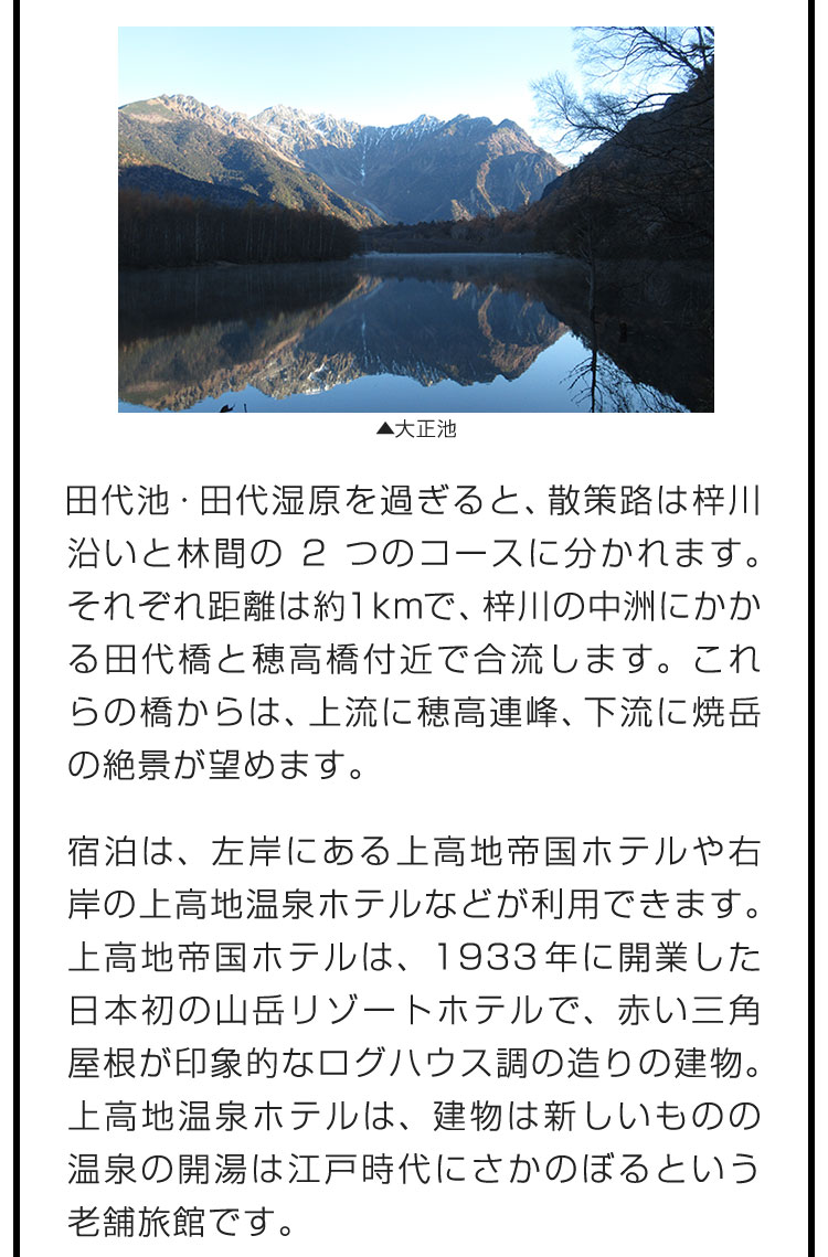 田代池・田代湿原を過ぎると、散策路は梓川沿いと林間の2つのコースに分かれます。それぞれ距離は約1kmで、梓川の中洲にかかる田代橋と穂高橋付近で合流します。これらの橋からは、上流に穂高連峰、下流に焼岳の絶景が望めます。　宿泊は、左岸にある上高地帝国ホテルや右岸の上高地温泉ホテルなどが利用できます。上高地帝国ホテルは、1933年に開業した日本初の山岳リゾートホテルで、赤い三角屋根が印象的なログハウス調の造りの建物。上高地温泉ホテルは、建物は新しいものの温泉の開湯は江戸時代にさかのぼるという老舗旅館です。