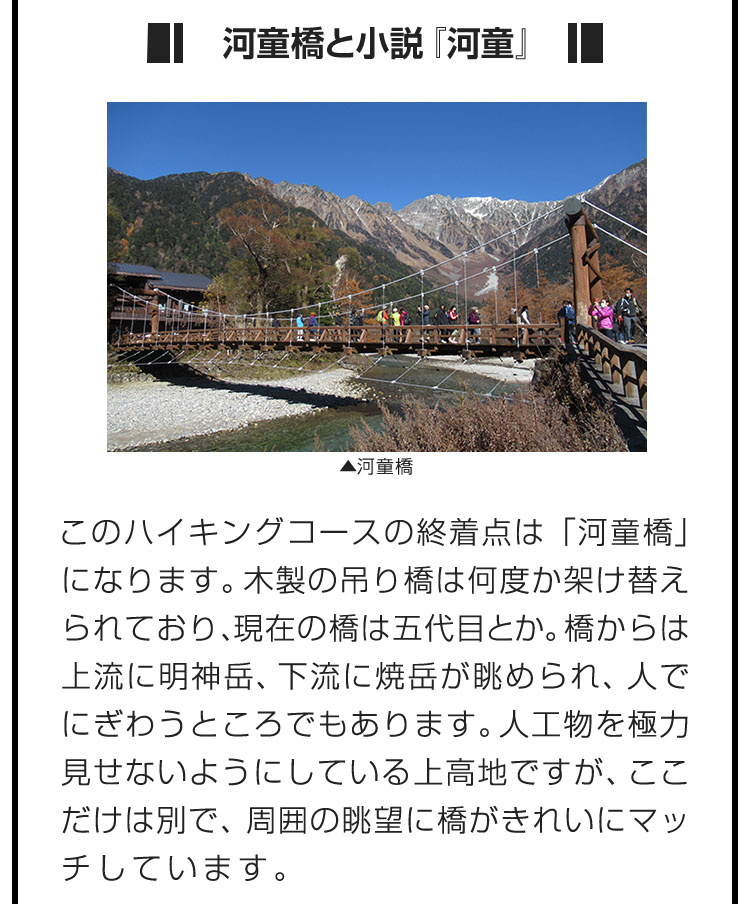 ■河童橋と小説『河童』■このハイキングコースの終着点は「河童橋」になります。木製の吊り橋は何度か架け替えられており、現在の橋は五代目とか。橋からは上流に明神岳、下流に焼岳が眺められ、人でにぎわうところでもあります。人工物を極力見せないようにしている上高地ですが、ここだけは別で、周囲の眺望に橋がきれいにマッチしています。