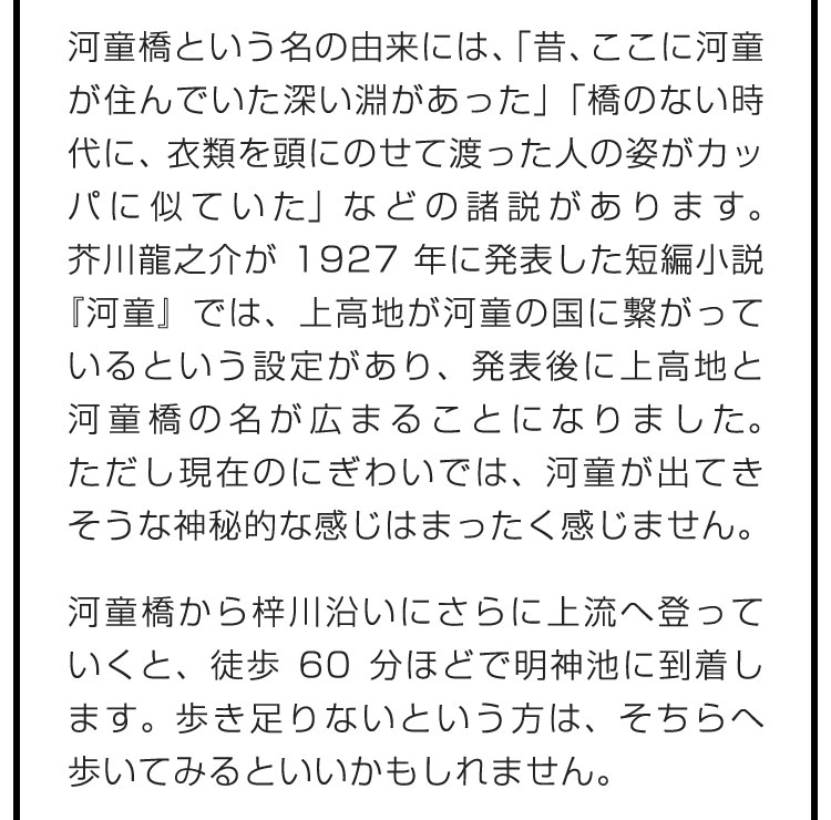 河童橋という名の由来には、「昔、ここに河童が住んでいた深い淵があった」「橋のない時代に、衣類を頭にのせて渡った人の姿がカッパに似ていた」などの諸説があります。芥川龍之介が1927年に発表した短編小説『河童』では、上高地が河童の国に繋がっているという設定があり、発表後に上高地と河童橋の名が広まることになりました。ただし現在のにぎわいでは、河童が出てきそうな神秘的な感じはまったく感じません。　河童橋から梓川沿いにさらに上流へ登っていくと、徒歩60分ほどで明神池に到着します。歩き足りないという方は、そちらへ歩いてみるといいかもしれません。