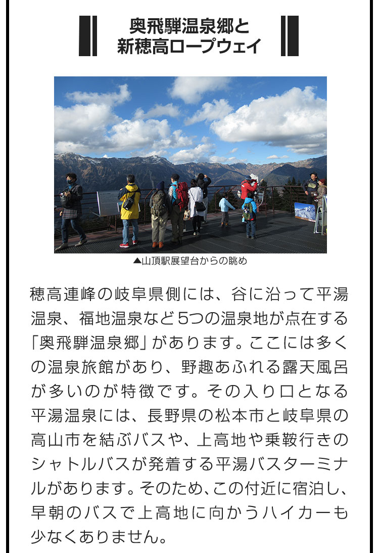 ■奥飛騨温泉郷と新穂高ロープウェイ■穂高連峰の岐阜県側には、谷に沿って平湯温泉、福地温泉など5つの温泉地が点在する「奥飛騨温泉郷」があります。ここには多くの温泉旅館があり、野趣あふれる露天風呂が多いのが特徴です。その入り口となる平湯温泉には、長野県の松本市と岐阜県の高山市を結ぶバスや、上高地や乗鞍行きのシャトルバスが発着する平湯バスターミナルがあります。そのため、この付近に宿泊し、早朝のバスで上高地に向かうハイカーも少なくありません。