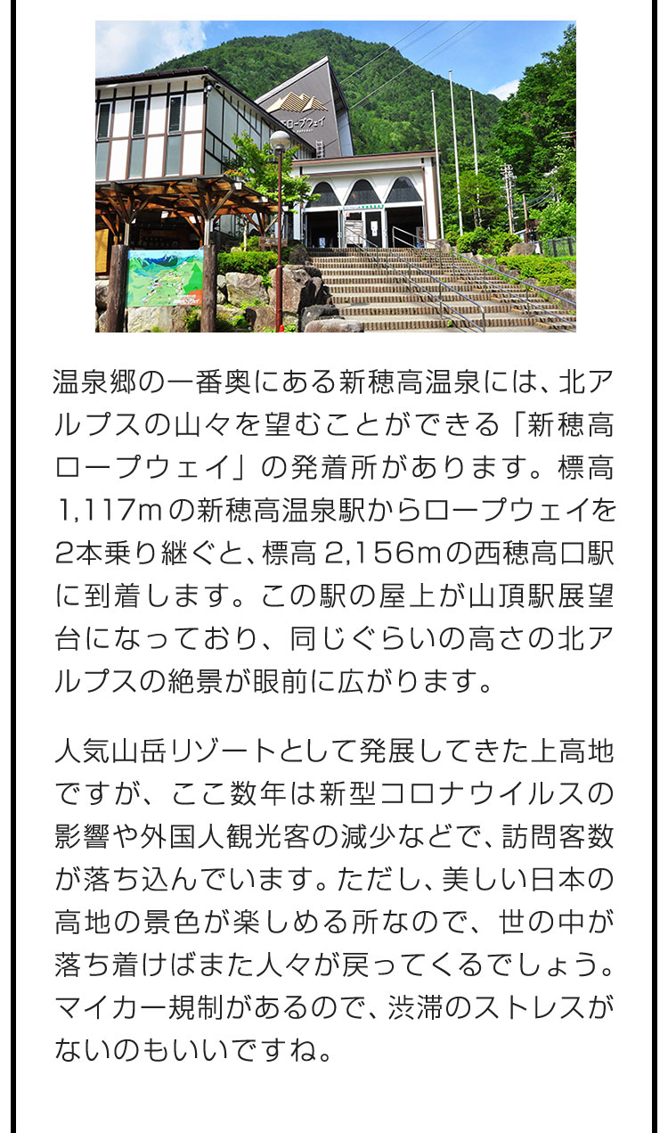 温泉郷の一番奥にある新穂高温泉には、北アルプスの山々を望むことができる「新穂高ロープウェイ」の発着所があります。標高1,117mの新穂高温泉駅からロープウェイを2本乗り継ぐと、標高2,156mの西穂高口駅に到着します。この駅の屋上が山頂駅展望台になっており、同じぐらいの高さの北アルプスの絶景が眼前に広がります。　人気山岳リゾートとして発展してきた上高地ですが、ここ数年は新型コロナウイルスの影響や外国人観光客の減少などで、訪問客数が落ち込んでいます。ただし、美しい日本の高地の景色が楽しめる所なので、世の中が落ち着けばまた人々が戻ってくるでしょう。マイカー規制があるので、渋滞のストレスがないのもいいですね。