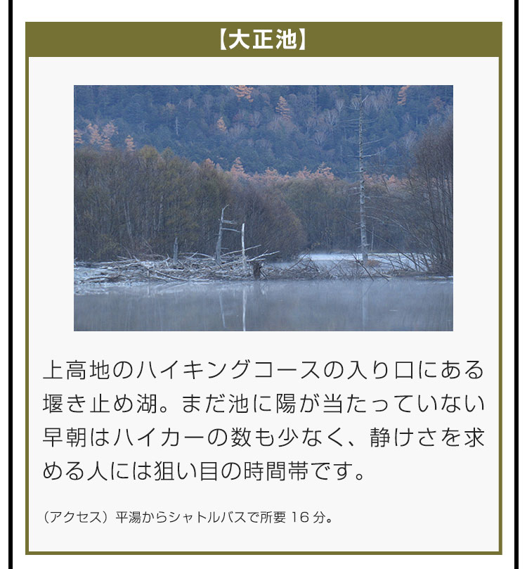 【大正池】上高地のハイキングコースの入り口にある堰き止め湖。まだ池に陽が当たっていない早朝はハイカーの数も少なく、静けさを求める人には狙い目の時間帯です。（アクセス）平湯からシャトルバスで所要16分。