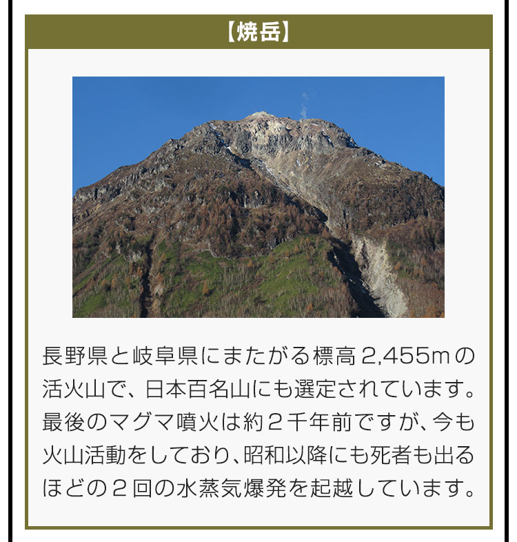 【焼岳】長野県と岐阜県にまたがる標高2,455mの活火山で、日本百名山にも選定されています。最後のマグマ噴火は約2千年前ですが、今も火山活動をしており、昭和以降にも死者も出るほどの2回の水蒸気爆発を起越しています。