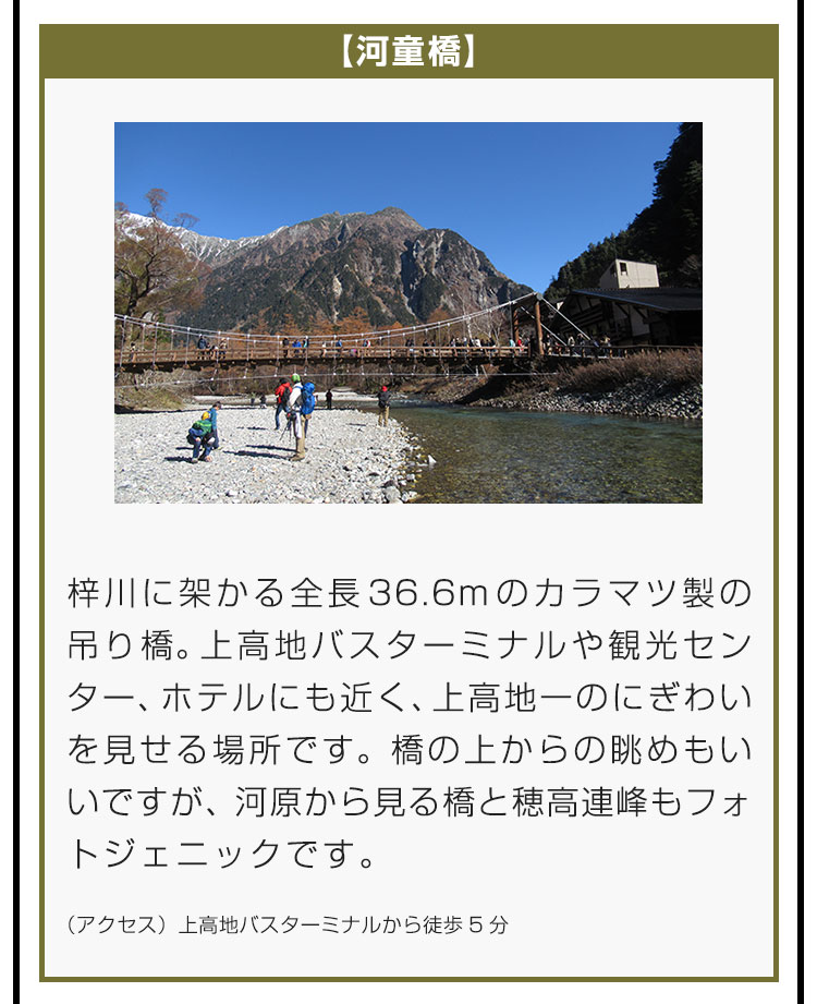 【河童橋】梓川に架かる全長36.6mのカラマツ製の吊り橋。上高地バスターミナルや観光センター、ホテルにも近く、上高地一のにぎわいを見せる場所です。橋の上からの眺めもいいですが、河原から見る橋と穂高連峰もフォトジェニックです。（アクセス）上高地バスターミナルから徒歩5分。