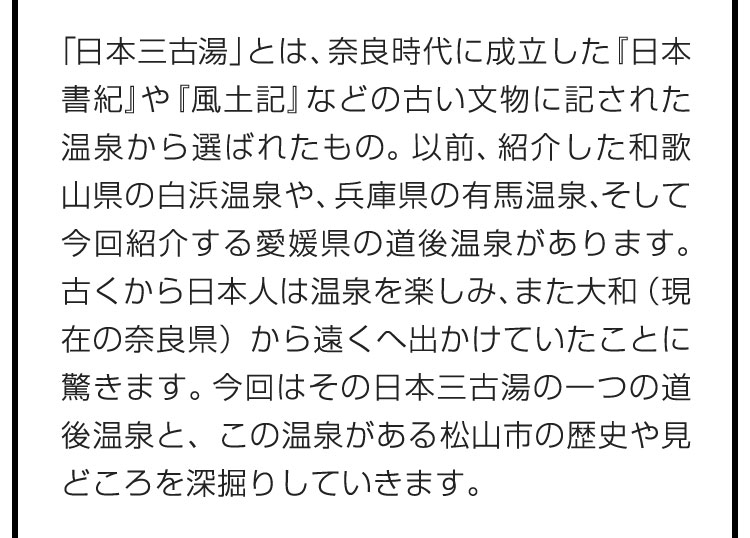 「日本三古湯」とは、奈良時代に成立した『日本書紀』や『風土記』などの古い文物に記された温泉から選ばれたもの。以前、紹介した和歌山県の白浜温泉や、兵庫県の有馬温泉、そして今回紹介する愛媛県の道後温泉があります。古くから日本人は温泉を楽しみ、また大和（現在の奈良県）から遠くへ出かけていたことに驚きます。今回はその日本三古湯の一つの道後温泉と、この温泉がある松山市の歴史や見どころを深掘りしていきます。