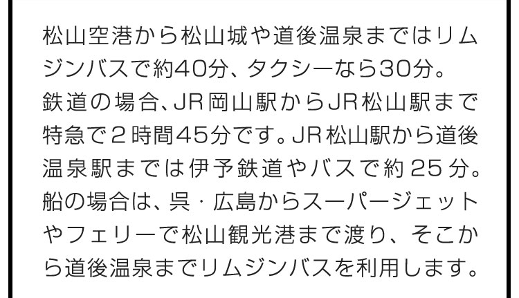 松山空港から松山城や道後温泉まではリムジンバスで約40分、タクシーなら30分。鉄道の場合、JR岡山駅からJR松山駅まで特急で2時間45分です。JR松山駅から道後温泉駅までは伊予鉄道やバスで約25分。船の場合は、呉・広島からスーパージェットやフェリーで松山観光港まで渡り、そこから道後温泉までリムジンバスを利用します。