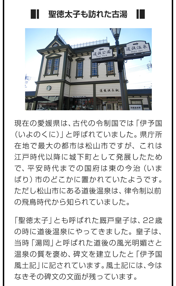 ■聖徳太子も訪れた古湯■現在の愛媛県は、古代の令制国では「伊予国（いよのくに）」と呼ばれていました。県庁所在地で最大の都市は松山市ですが、これは江戸時代以降に城下町として発展したためで、平安時代までの国府は東の今治（いまばり）市のどこかに置かれていたようです。ただし松山市にある道後温泉は、律令制以前の飛鳥時代から知られていました。 「聖徳太子」とも呼ばれた厩戸皇子は、22歳の時に道後温泉にやってきました。皇子は、当時「湯岡」と呼ばれた道後の風光明媚さと温泉の質を褒め、碑文を建立したと「伊予国風土記」に記されています。風土記には、今はなきその碑文の文面が残っています。