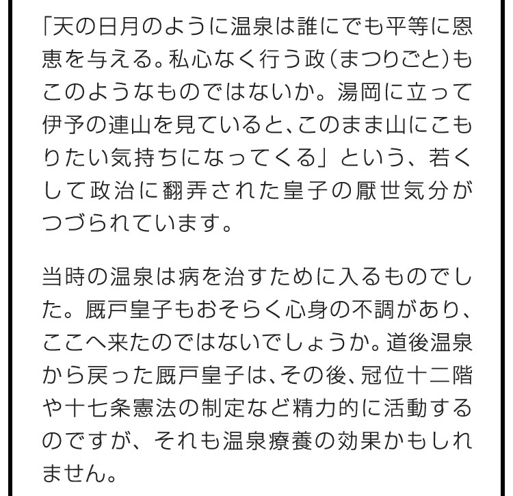 「天の日月のように温泉は誰にでも平等に恩恵を与える。私心なく行う政（まつりごと）もこのようなものではないか。湯岡に立って伊予の連山を見ていると、このまま山にこもりたい気持ちになってくる」という、若くして政治に翻弄された皇子の厭世気分がつづられています。 当時の温泉は病を治すために入るものでした。厩戸皇子もおそらく心身の不調があり、ここへ来たのではないでしょうか。道後温泉から戻った厩戸皇子は、その後、冠位十二階や十七条憲法の制定など精力的に活動するのですが、それも温泉療養の効果かもしれません。