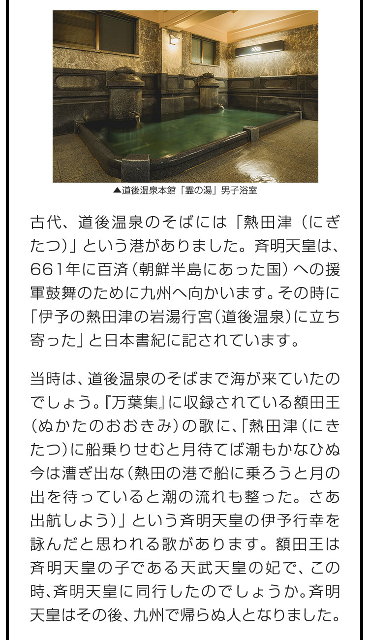 古代、道後温泉のそばには「熱田津（にぎたつ）」という港がありました。斉明天皇は、661年に百済（朝鮮半島にあった国）への援軍鼓舞のために九州へ向かいます。その時に「伊予の熱田津の岩湯行宮（道後温泉）に立ち寄った」と日本書紀に記されています。 当時は、道後温泉のそばまで海が来ていたのでしょう。『万葉集』に収録されている額田王（ぬかたのおおきみ）の歌に、「熱田津（にきたつ）に船乗りせむと月待てば潮もかなひぬ今は漕ぎ出な（熱田の港で船に乗ろうと月の出を待っていると潮の流れも整った。さあ出航しよう）」という斉明天皇の伊予行幸を詠んだと思われる歌があります。額田王は斉明天皇の子である天武天皇の妃で、この時、斉明天皇に同行したのでしょうか。斉明天皇はその後、九州で帰らぬ人となりました。