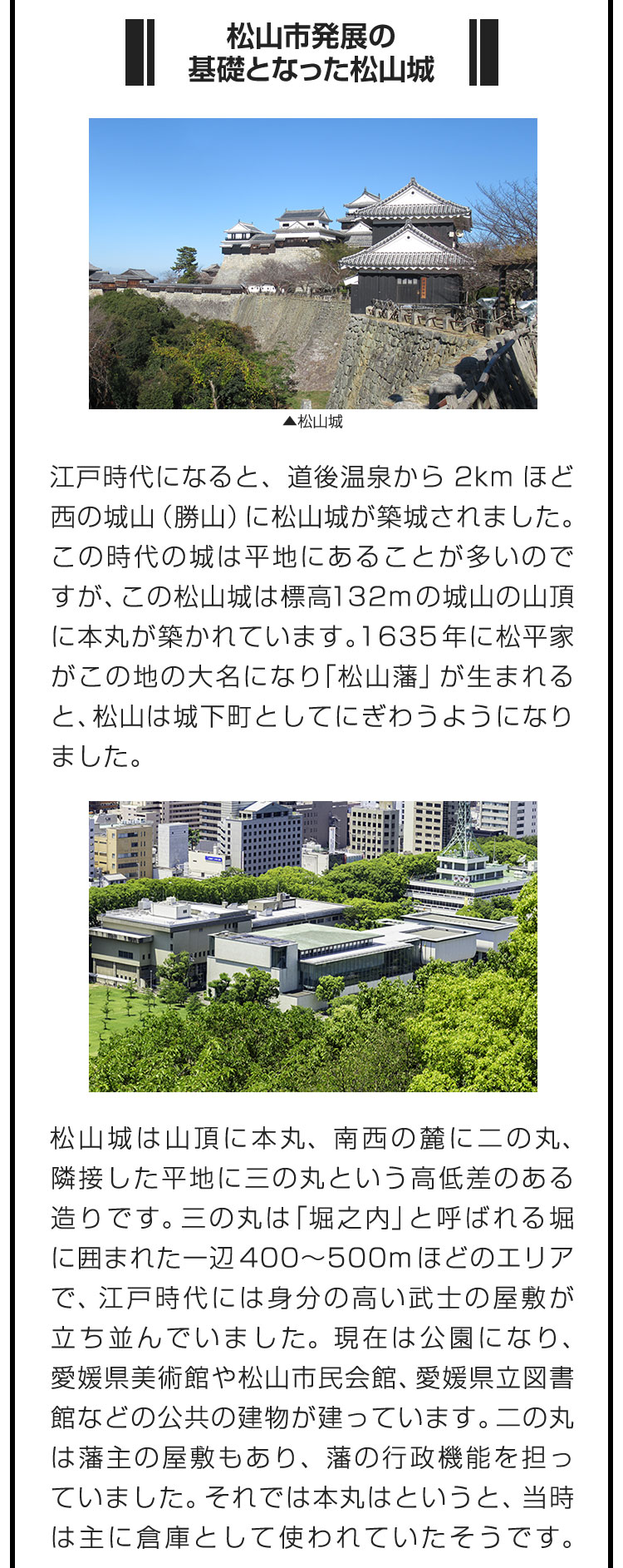 ■松山市発展の基礎となった松山城■江戸時代になると、道後温泉から2kmほど西の城山（勝山）に松山城が築城されました。この時代の城は平地にあることが多いのですが、この松山城は標高132mの城山の山頂に本丸が築かれています。1635年に松平家がこの地の大名になり「松山藩」が生まれると、松山は城下町としてにぎわうようになりました。　松山城は山頂に本丸、南西の麓に二の丸、隣接した平地に三の丸という高低差のある造りです。三の丸は「堀之内」と呼ばれる堀に囲まれた一辺400〜500mほどのエリアで、江戸時代には身分の高い武士の屋敷が立ち並んでいました。現在は公園になり、愛媛県美術館や松山市民会館、愛媛県立図書館などの公共の建物が建っています。二の丸は藩主の屋敷もあり、藩の行政機能を担っていました。それでは本丸はというと、当時は主に倉庫として使われていたそうです。