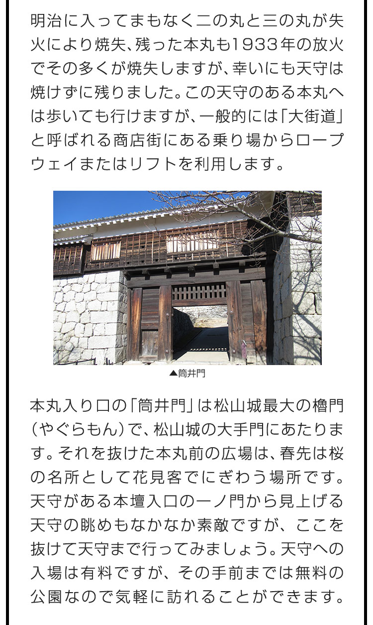 明治に入ってまもなく二の丸と三の丸が失火により焼失、残った本丸も1933年の放火でその多くが焼失しますが、幸いにも天守は焼けずに残りました。この天守のある本丸へは歩いても行けますが、一般的には「大街道」と呼ばれる商店街にある乗り場からロープウェイまたはリフトを利用します。　本丸入り口の「筒井門」は松山城最大の櫓門（やぐらもん）で、松山城の大手門にあたります。それを抜けた本丸前の広場は、春先は桜の名所として花見客でにぎわう場所です。天守がある本壇入口の一ノ門から見上げる天守の眺めもなかなか素敵ですが、ここを抜けて天守まで行ってみましょう。天守への入場は有料ですが、その手前までは無料の公園なので気軽に訪れることができます。