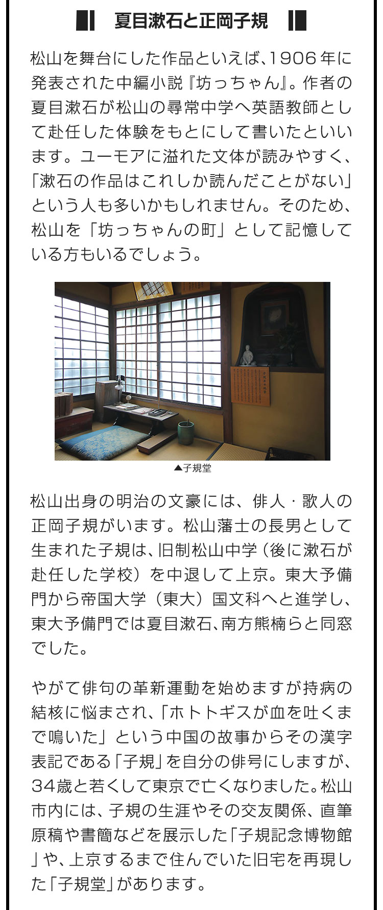 ■夏目漱石と正岡子規■松山を舞台にした作品といえば、1906年に発表された中編小説『坊っちゃん』。作者の夏目漱石が松山の尋常中学へ英語教師として赴任した体験をもとにして書いたといいます。ユーモアに溢れた文体が読みやすく、「漱石の作品はこれしか読んだことがない」という人も多いかもしれません。そのため、松山を「坊っちゃんの町」として記憶している方もいるでしょう。　松山出身の明治の文豪には、俳人・歌人の正岡子規がいます。松山藩士の長男として生まれた子規は、旧制松山中学（後に漱石が赴任した学校）を中退して上京。東大予備門から帝国大学（東大）国文科へと進学し、東大予備門では夏目漱石、南方熊楠らと同窓でした。　やがて俳句の革新運動を始めますが持病の結核に悩まされ、「ホトトギスが血を吐くまで鳴いた」という中国の故事からその漢字表記である「子規」を自分の俳号にしますが、34歳と若くして東京で亡くなりました。松山市内には、子規の生涯やその交友関係、直筆原稿や書簡などを展示した「子規記念博物館」や、上京するまで住んでいた旧宅を再現した「子規堂」があります。