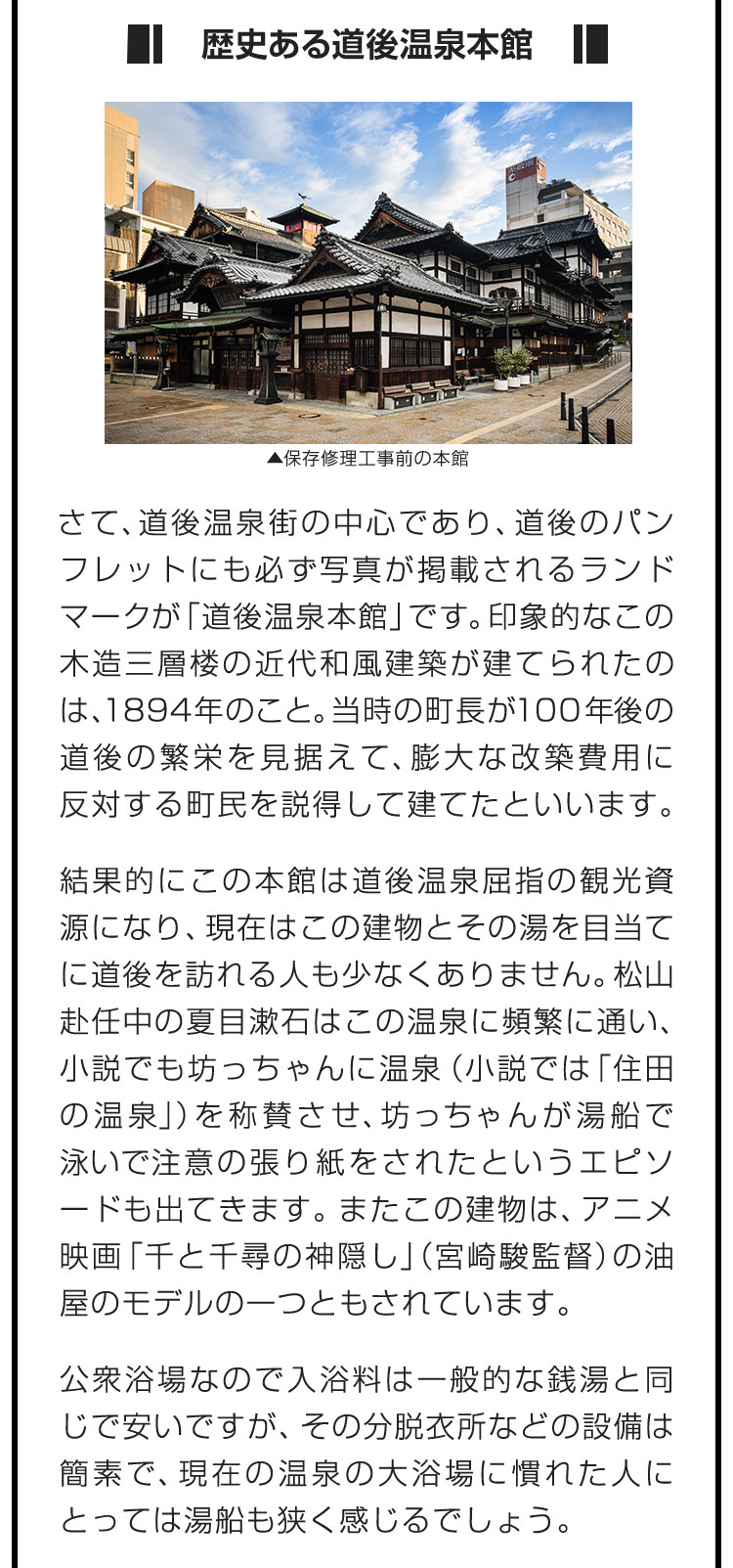 ■歴史ある道後温泉本館■さて、道後温泉街の中心であり、道後のパンフレットにも必ず写真が掲載されるランドマークが「道後温泉本館」です。印象的なこの木造三層楼の近代和風建築が建てられたのは、1894年のこと。当時の町長が100年後の道後の繁栄を見据えて、膨大な改築費用に反対する町民を説得して建てたといいます。　結果的にこの本館は道後温泉屈指の観光資源になり、現在はこの建物とその湯を目当てに道後を訪れる人も少なくありません。松山赴任中の夏目漱石はこの温泉に頻繁に通い、小説でも坊っちゃんに温泉（小説では「住田の温泉」）を称賛させ、坊っちゃんが湯船で泳いで注意の張り紙をされたというエピソードも出てきます。またこの建物は、アニメ映画「千と千尋の神隠し」（宮崎駿監督）の油屋のモデルの一つともされています。　公衆浴場なので入浴料は一般的な銭湯と同じで安いですが、その分脱衣所などの設備は簡素で、現在の温泉の大浴場に慣れた人にとっては湯船も狭く感じるでしょう。