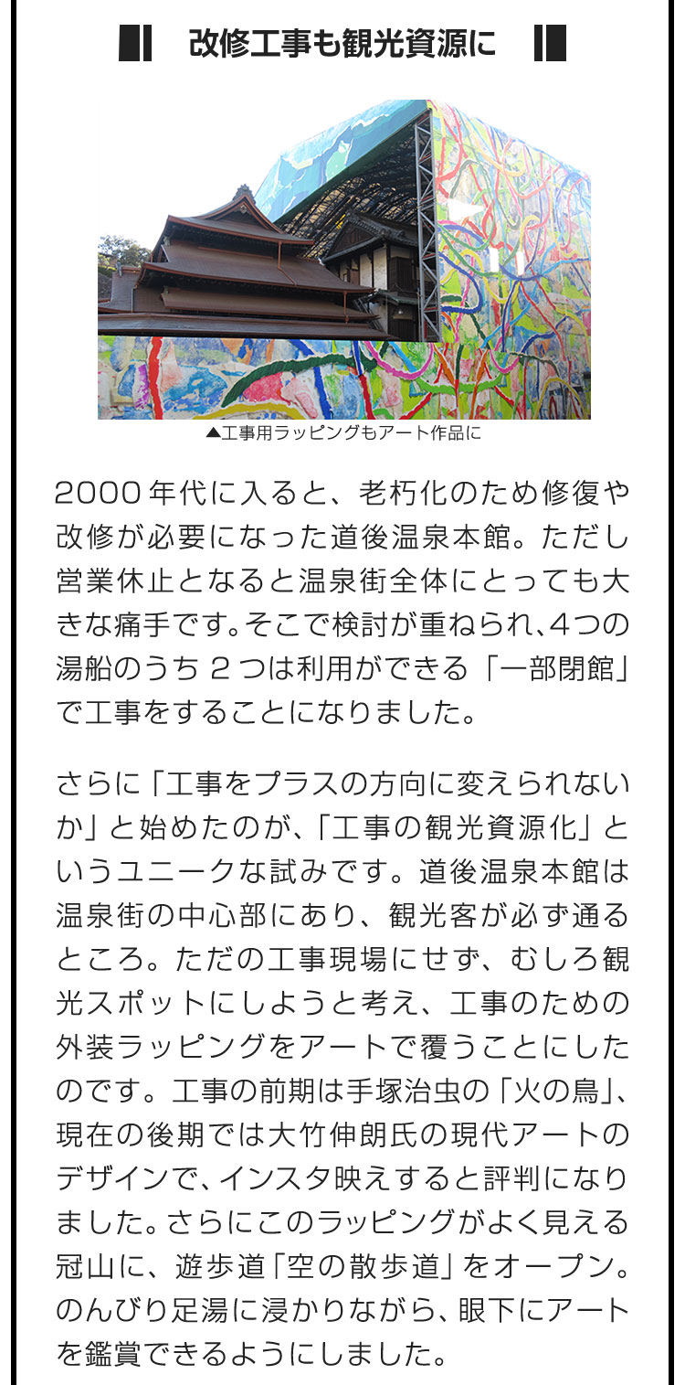 ■改修工事も観光資源に■2000年代に入ると、老朽化のため修復や改修が必要になった道後温泉本館。ただし営業休止となると温泉街全体にとっても大きな痛手です。そこで検討が重ねられ、4つの湯船のうち2つは利用ができる「一部閉館」で工事をすることになりました。　さらに「工事をプラスの方向に変えられないか」と始めたのが、「工事の観光資源化」というユニークな試みです。道後温泉本館は温泉街の中心部にあり、観光客が必ず通るところ。ただの工事現場にせず、むしろ観光スポットにしようと考え、工事のための外装ラッピングをアートで覆うことにしたのです。工事の前期は手塚治虫の「火の鳥」、現在の後期では大竹伸朗氏の現代アートのデザインで、インスタ映えすると評判になりました。さらにこのラッピングがよく見える冠山に、遊歩道「空の散歩道」をオープン。のんびり足湯に浸かりながら、眼下にアートを鑑賞できるようにしました。