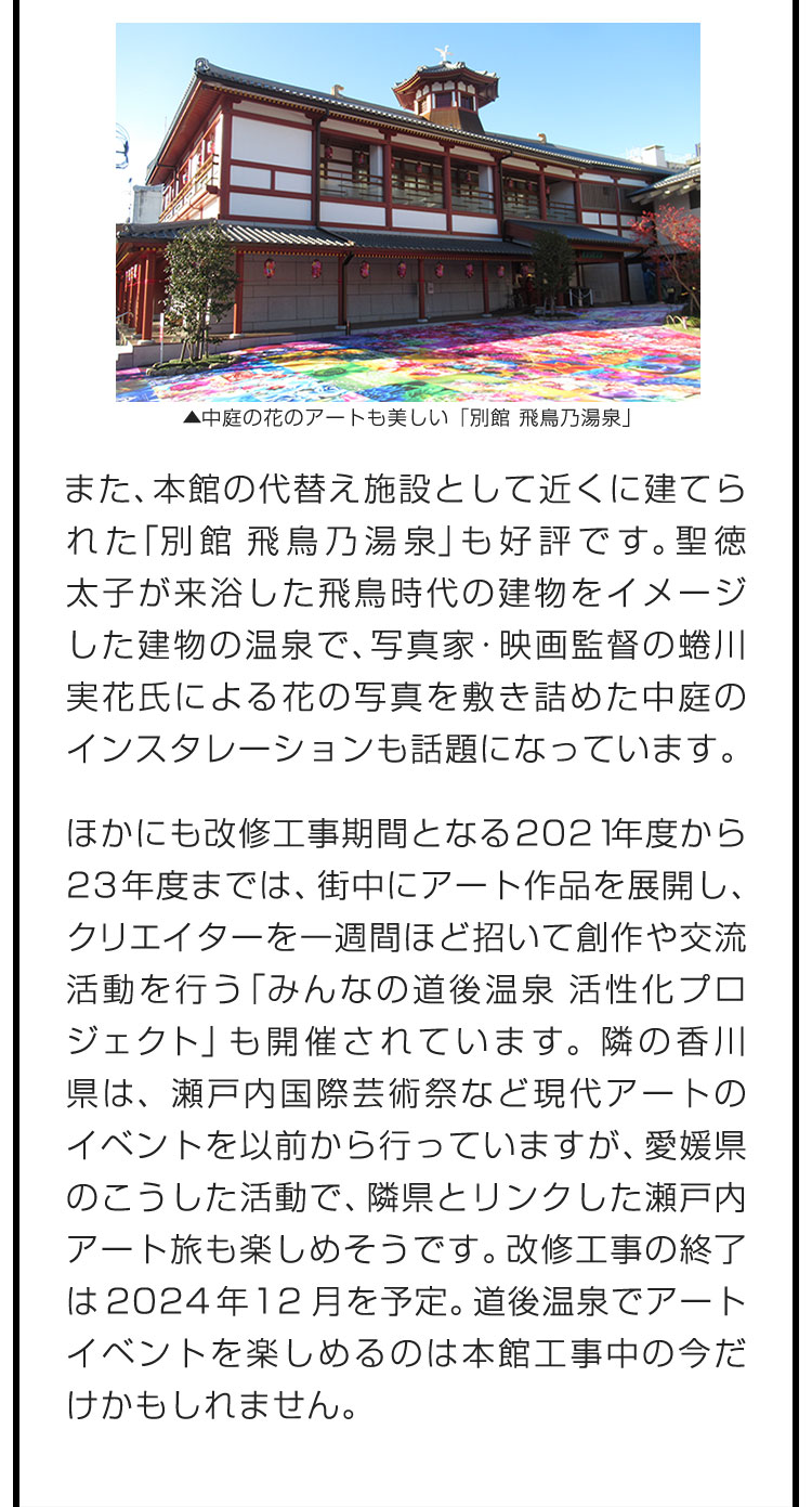 また、本館の代替え施設として近くに建てられた「別館 飛鳥乃湯泉」も好評です。聖徳太子が来浴した飛鳥時代の建物をイメージした建物の温泉で、写真家・映画監督の蜷川実花氏による花の写真を敷き詰めた中庭のインスタレーションも話題になっています。　ほかにも改修工事期間となる2021年度から23年度までは、街中にアート作品を展開し、クリエイターを一週間ほど招いて創作や交流活動を行う「みんなの道後温泉 活性化プロジェクト」も開催されています。隣の香川県は、瀬戸内国際芸術祭など現代アートのイベントを以前から行っていますが、愛媛県のこうした活動で、隣県とリンクした瀬戸内アート旅も楽しめそうです。改修工事の終了は2024年12月を予定。道後温泉でアートイベントを楽しめるのは本館工事中の今だけかもしれません。