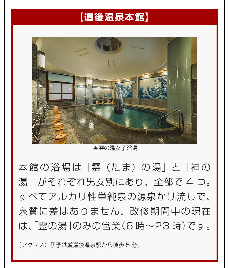 【道後温泉本館】本館の浴場は「霊（たま）の湯」と「神の湯」がそれぞれ男女別にあり、全部で4つ。すべてアルカリ性単純泉の源泉かけ流しで、泉質に差はありません。改修期間中の現在は、「霊の湯」のみの営業（6時〜23時）です。（アクセス）伊予鉄道道後温泉駅から徒歩5分。