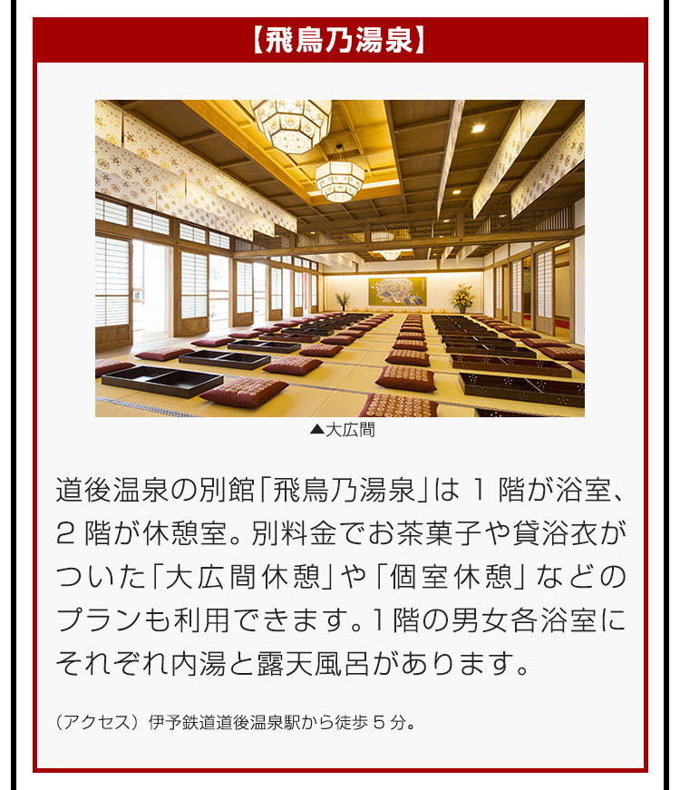 【飛鳥乃湯泉】道後温泉の別館「飛鳥乃湯泉」は1階が浴室、2階が休憩室。別料金でお茶菓子や貸浴衣がついた「大広間休憩」や「個室休憩」などのプランも利用できます。1階の男女各浴室にそれぞれ内湯と露天風呂があります。（アクセス）伊予鉄道道後温泉駅から徒歩5分。