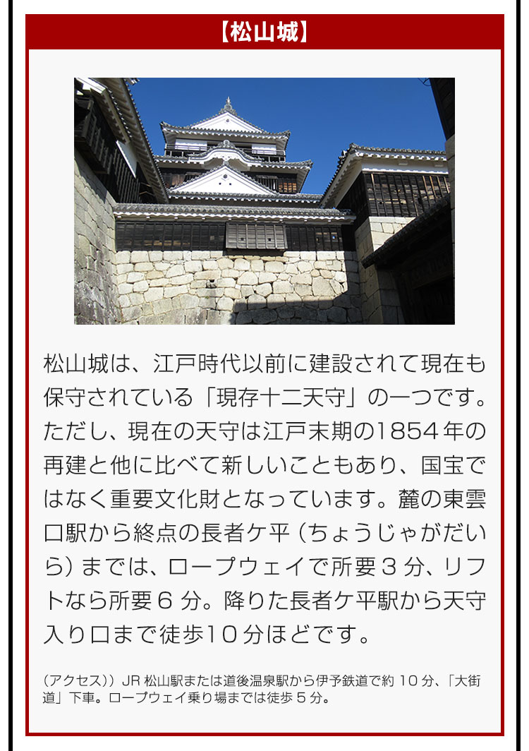 【松山城】松山城は、江戸時代以前に建設されて現在も保守されている「現存十二天守」の一つです。ただし、現在の天守は江戸末期の1854年の再建と他に比べて新しいこともあり、国宝ではなく重要文化財となっています。麓の東雲口駅から終点の長者ケ平（ちょうじゃがだいら）までは、ロープウェイで所要3分、リフトなら所要6分。降りた長者ケ平駅から天守入り口まで徒歩10分ほどです。（アクセス）JR松山駅または道後温泉駅から伊予鉄道で約10分、「大街道」下車。ロープウェイ乗り場までは徒歩5分。