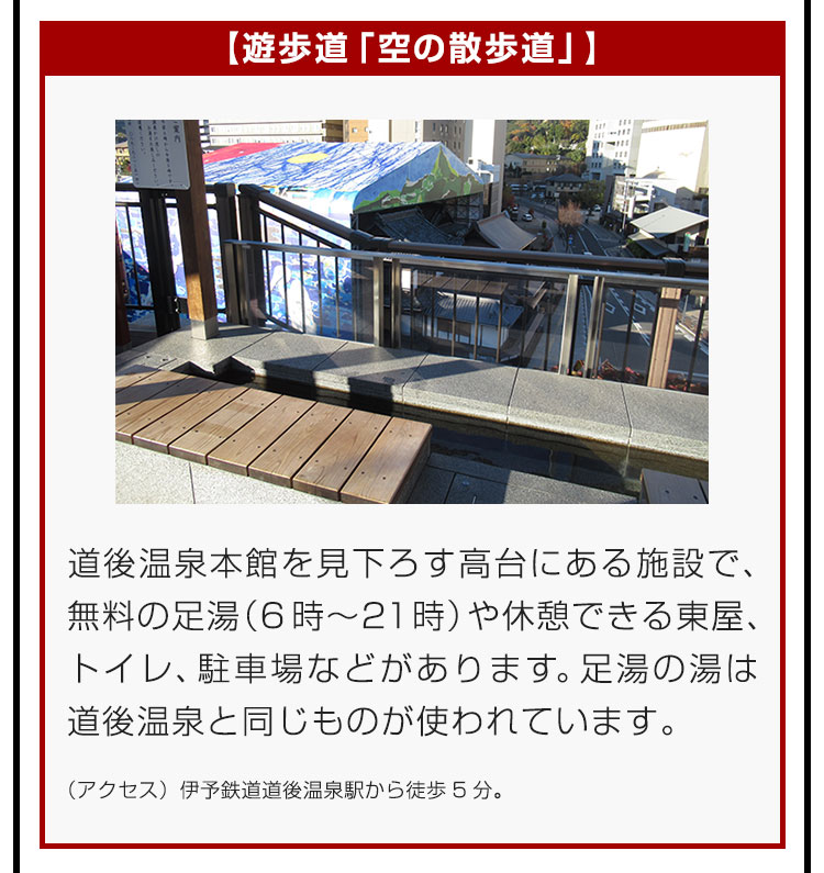 【遊歩道「空の散歩道」】道後温泉本館を見下ろす高台にある施設で、無料の足湯（6時〜21時）や休憩できる東屋、トイレ、駐車場などがあります。足湯の湯は道後温泉と同じものが使われています。（アクセス）伊予鉄道道後温泉駅から徒歩5分。